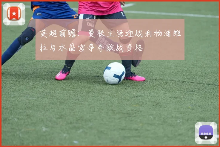 英超前瞻：曼联主场迎战利物浦维拉与水晶宫争夺欧战资格